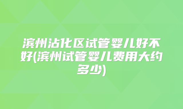 滨州沾化区试管婴儿好不好(滨州试管婴儿费用大约多少)