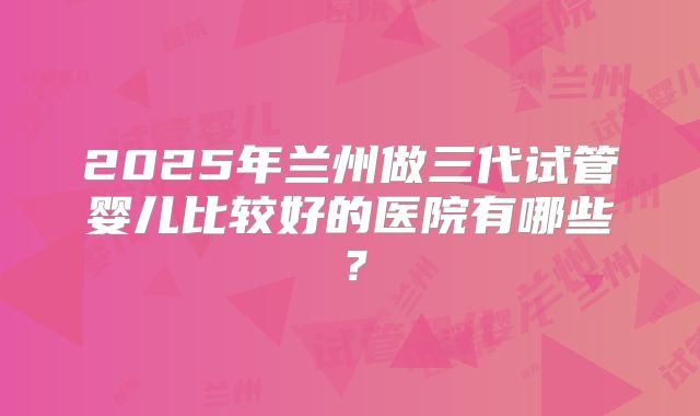 2025年兰州做三代试管婴儿比较好的医院有哪些?