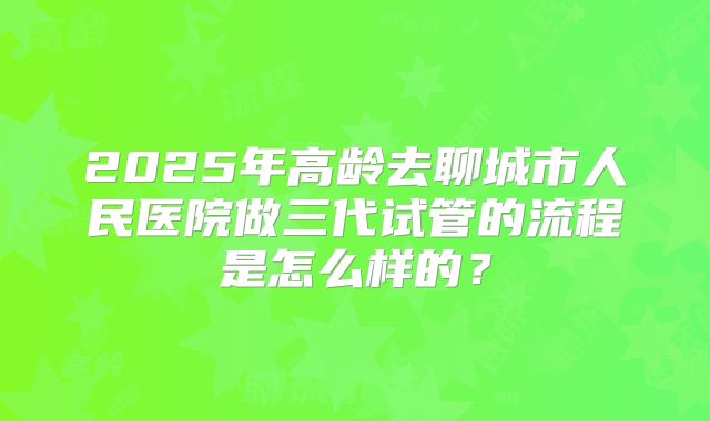 2025年高龄去聊城市人民医院做三代试管的流程是怎么样的？