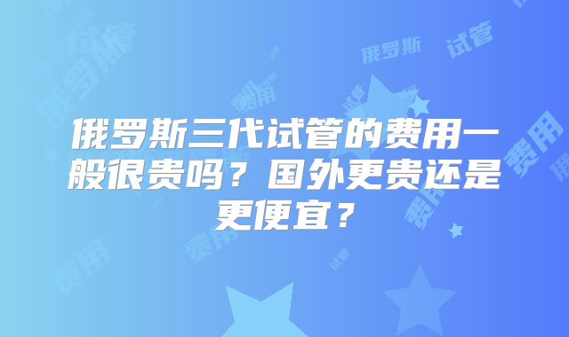 俄罗斯三代试管的费用一般很贵吗?国外更贵还是更便宜?