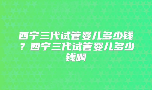 西宁三代试管婴儿多少钱？西宁三代试管婴儿多少钱啊