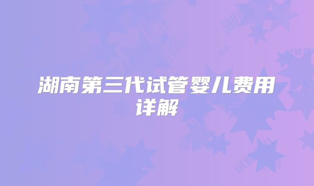 湖南第三代试管婴儿费用详解