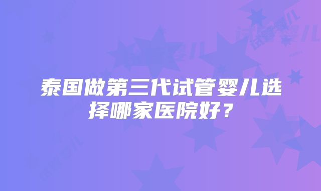 泰国做第三代试管婴儿选择哪家医院好?