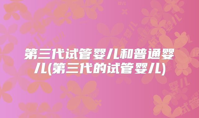 第三代试管婴儿和普通婴儿(第三代的试管婴儿)