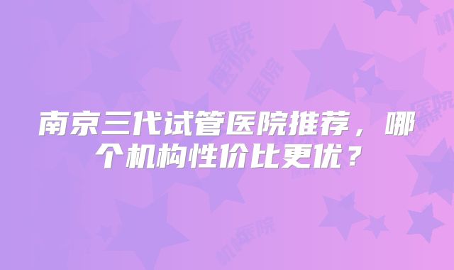 南京三代试管医院推荐，哪个机构性价比更优？
