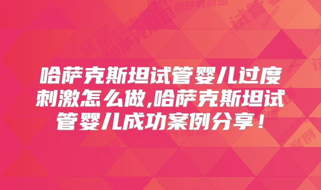 哈萨克斯坦试管婴儿过度刺激怎么做,哈萨克斯坦试管婴儿成功案例分享！