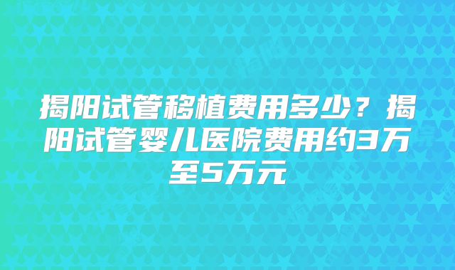 揭阳试管移植费用多少？揭阳试管婴儿医院费用约3万至5万元