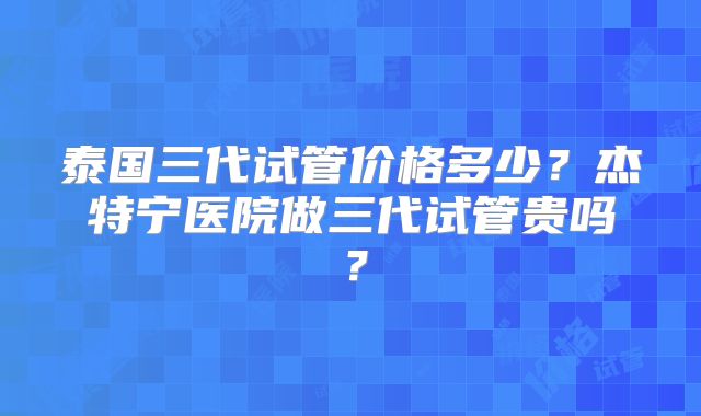 泰国三代试管价格多少?杰特宁医院做三代试管贵吗?