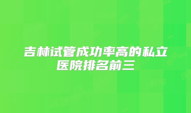 吉林试管成功率高的私立医院排名前三