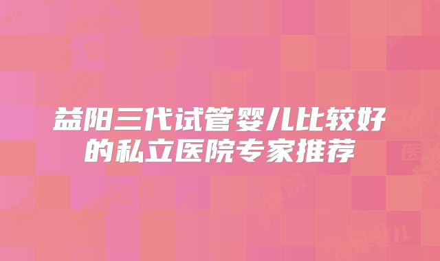 益阳三代试管婴儿比较好的私立医院专家推荐
