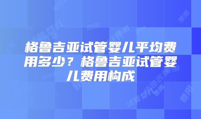 格鲁吉亚试管婴儿平均费用多少？格鲁吉亚试管婴儿费用构成