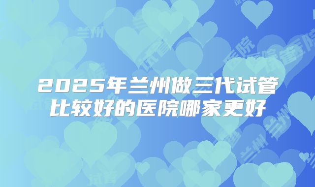 2025年兰州做三代试管比较好的医院哪家更好