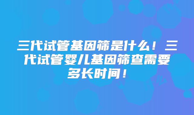 三代试管基因筛是什么！三代试管婴儿基因筛查需要多长时间！