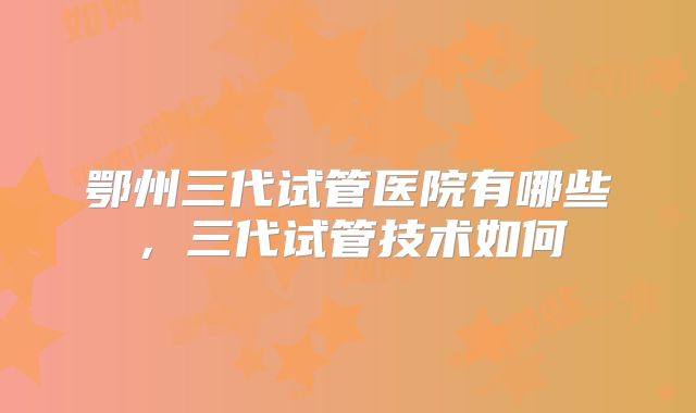 鄂州三代试管医院有哪些,三代试管技术如何