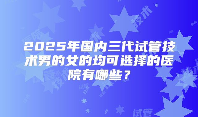 2025年国内三代试管技术男的女的均可选择的医院有哪些？