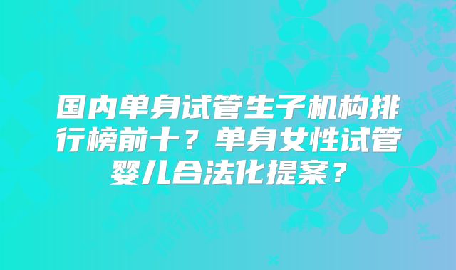 国内单身试管生子机构排行榜前十？单身女性试管婴儿合法化提案？