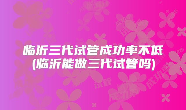 临沂三代试管成功率不低(临沂能做三代试管吗)