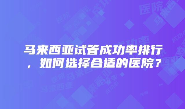 马来西亚试管成功率排行，如何选择合适的医院？