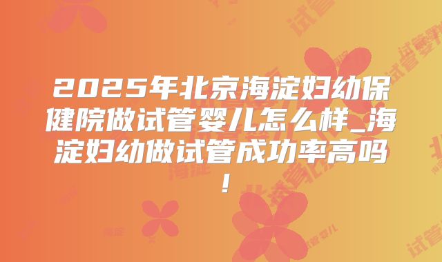 2025年北京海淀妇幼保健院做试管婴儿怎么样_海淀妇幼做试管成功率高吗!