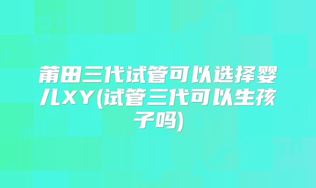 莆田三代试管可以选择婴儿XY(试管三代可以生孩子吗)