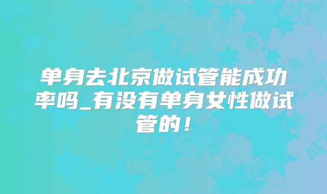 单身去北京做试管能成功率吗_有没有单身女性做试管的！