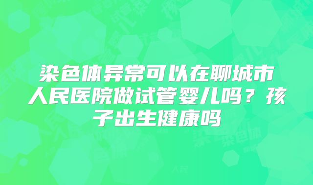 染色体异常可以在聊城市人民医院做试管婴儿吗？孩子出生健康吗
