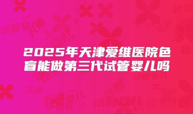 2025年天津爱维医院色盲能做第三代试管婴儿吗