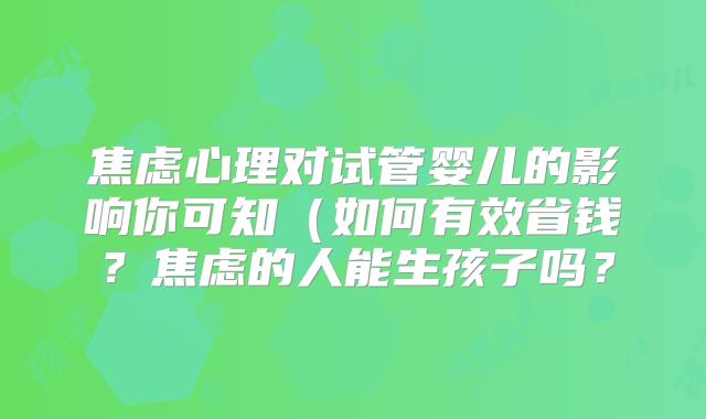 焦虑心理对试管婴儿的影响你可知(如何有效省钱?焦虑的人能生孩子吗?