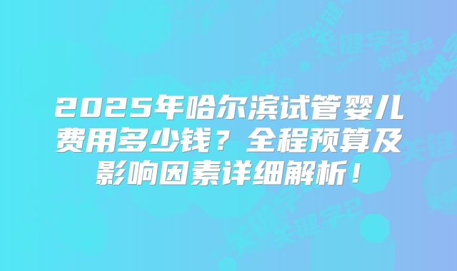 2025年哈尔滨试管婴儿费用多少钱?全程预算及影响因素详细解析!
