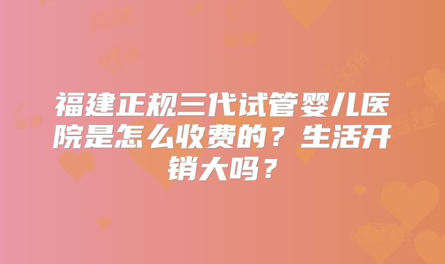 福建正规三代试管婴儿医院是怎么收费的？生活开销大吗？