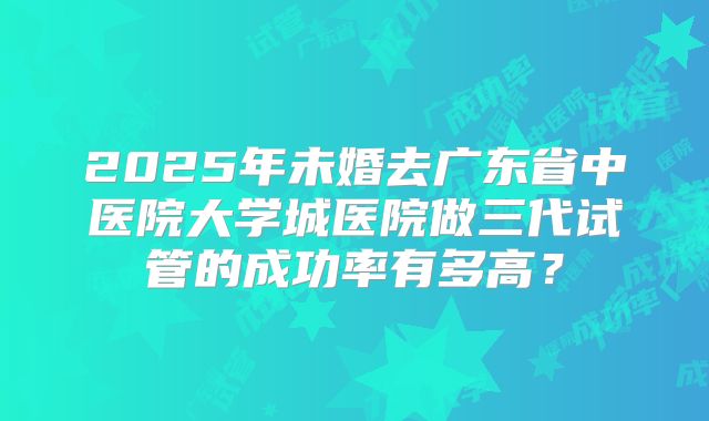 2025年未婚去广东省中医院大学城医院做三代试管的成功率有多高?