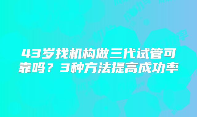 43岁找机构做三代试管可靠吗？3种方法提高成功率