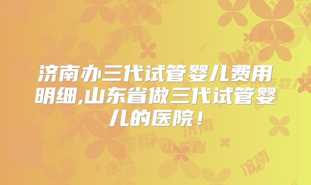 济南办三代试管婴儿费用明细,山东省做三代试管婴儿的医院！