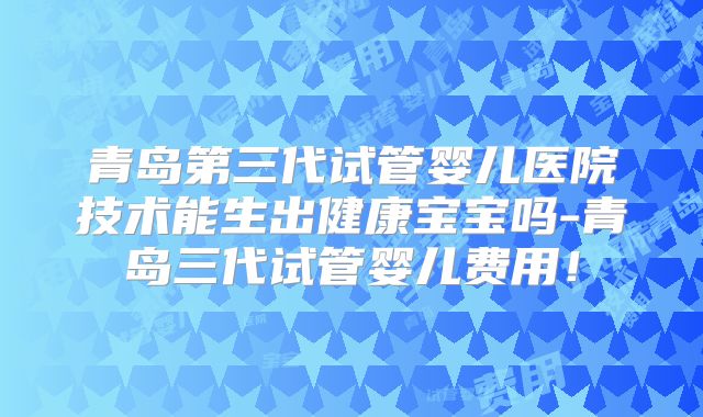 青岛第三代试管婴儿医院技术能生出健康宝宝吗-青岛三代试管婴儿费用!