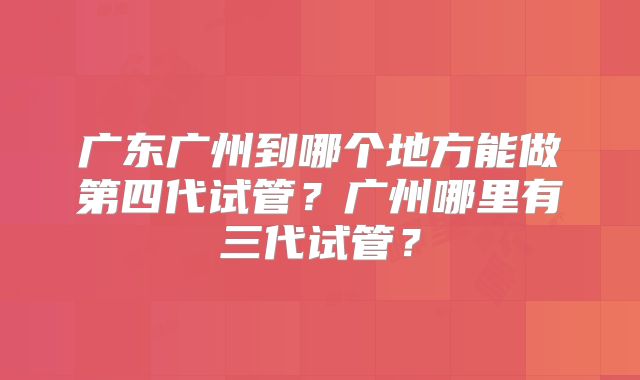 广东广州到哪个地方能做第四代试管?广州哪里有三代试管?