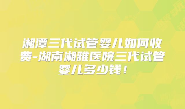 湘潭三代试管婴儿如何收费-湖南湘雅医院三代试管婴儿多少钱！