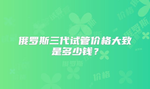 俄罗斯三代试管价格大致是多少钱？