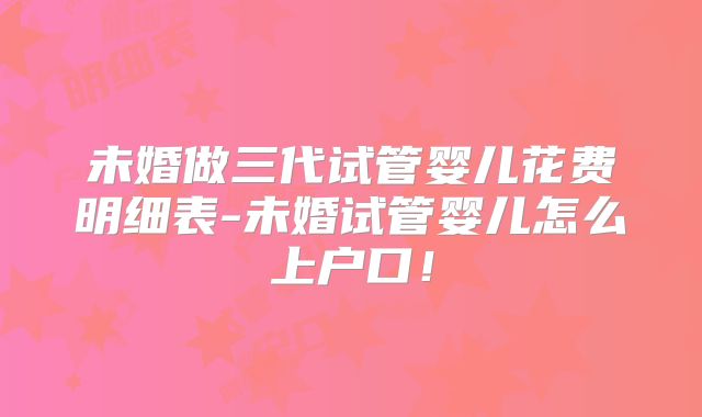 未婚做三代试管婴儿花费明细表-未婚试管婴儿怎么上户口！