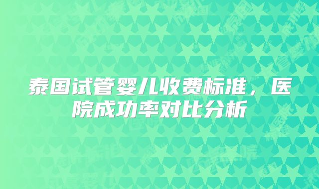 泰国试管婴儿收费标准，医院成功率对比分析