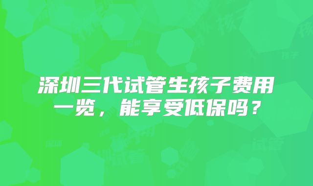 深圳三代试管生孩子费用一览，能享受低保吗？