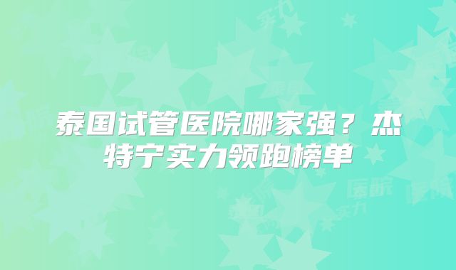 泰国试管医院哪家强？杰特宁实力领跑榜单