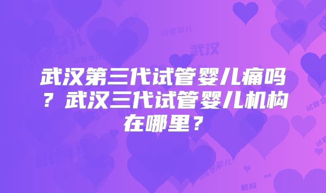 武汉第三代试管婴儿痛吗？武汉三代试管婴儿机构在哪里？