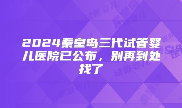 2024秦皇岛三代试管婴儿医院已公布，别再到处找了