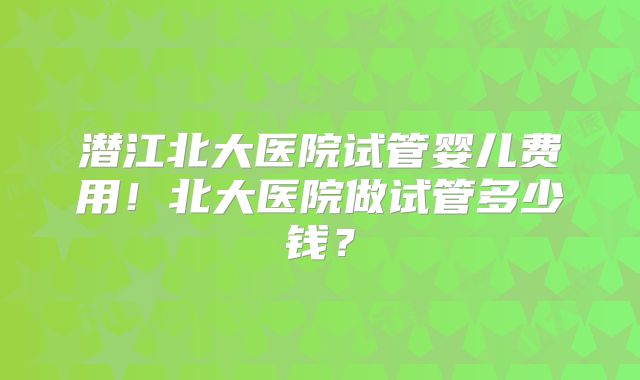潜江北大医院试管婴儿费用！北大医院做试管多少钱？