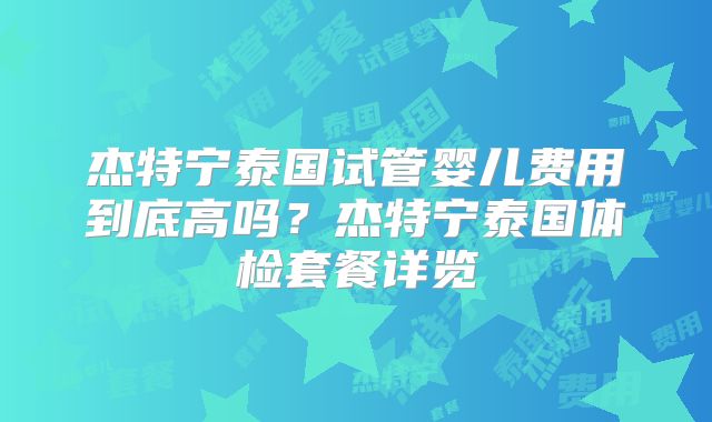 杰特宁泰国试管婴儿费用到底高吗？杰特宁泰国体检套餐详览