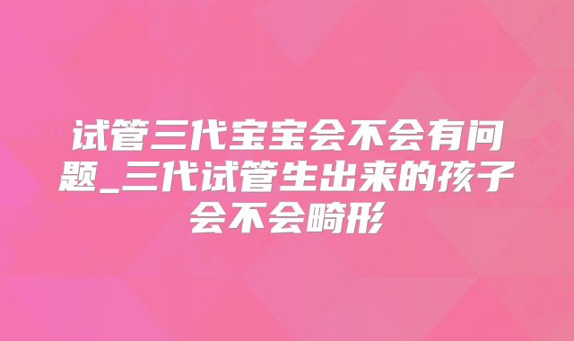 试管三代宝宝会不会有问题_三代试管生出来的孩子会不会畸形