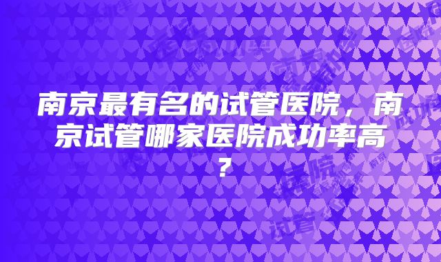 南京最有名的试管医院，南京试管哪家医院成功率高？
