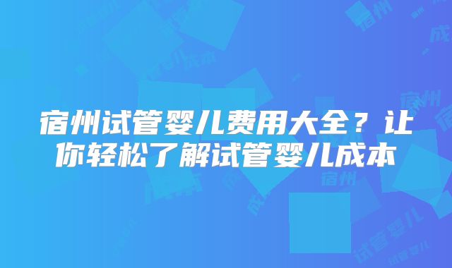 宿州试管婴儿费用大全？让你轻松了解试管婴儿成本