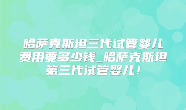 哈萨克斯坦三代试管婴儿费用要多少钱_哈萨克斯坦第三代试管婴儿！