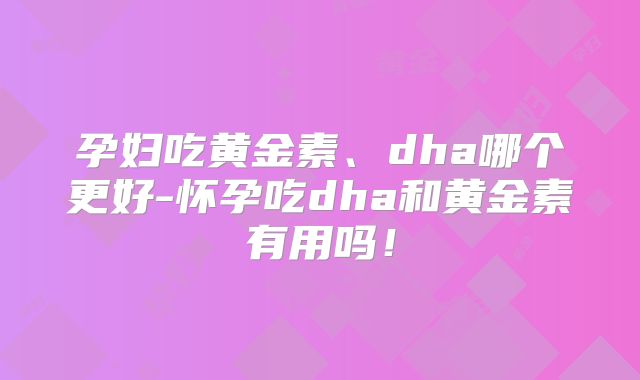 孕妇吃黄金素、dha哪个更好-怀孕吃dha和黄金素有用吗!